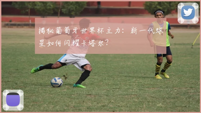 揭秘葡萄牙世界杯主力：新一代球星如何闪耀卡塔尔？