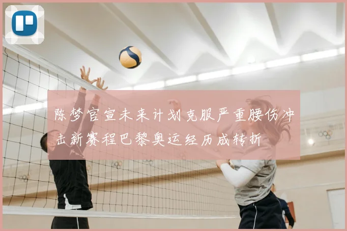 陈梦官宣未来计划克服严重腰伤冲击新赛程巴黎奥运经历成转折